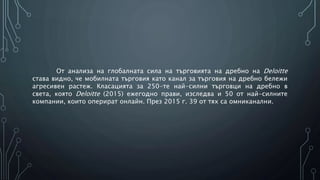 От анализа на глобалната сила на търговията на дребно на Deloitte
става видно, че мобилната търговия като канал за търговия на дребно бележи
агресивен растеж. Класацията за 250-те най-силни търговци на дребно в
света, която Deloitte (2015) ежегодно прави, изследва и 50 от най-силните
компании, които оперират онлайн. През 2015 г. 39 от тях са омниканални.
 