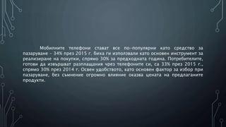 Мобилните телефони стават все по-популярни като средство за
пазаруване – 34% през 2015 г. биха ги използвали като основен инструмент за
реализиране на покупки, спрямо 30% за предходната година. Потребителите,
готови да извършват разплащания чрез телефоните си, са 33% през 2015 г.,
спрямо 30% през 2014 г. Освен удобството, като основен фактор за избор при
пазаруване, без съмнение огромно влияние оказва цената на предлаганите
продукти.
 