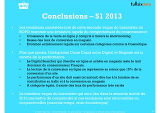 Conclusions – S1 2013
• Les tendances constatées lors de cette seconde vague du baromètre du
ROPO montrent une évolution rapide du comportement du consommateur
• Croissance de la vente en ligne y compris à travers le showrooming
• Baisse des taux de conversion en magasin
• Evolution extrêmement rapide sur certaines catégories comme la Cosmétique
• Plus que jamais, l’intégration Cross Canal entre Digital et Magasin est la
recette de la performance
• Le Digital Searcher qui cherche en ligne et achète en magasin reste le trait
dominant du consommateur Français.
• La lecture de la conversion en ligne ne représente au mieux que 15% de la
conversion d’un site
• La performance d’un site doit aussi (et surtout) être lue à la lumière de sa
contribution au trafic et à la conversion en magasin
• A catégorie égale, il existe des taux de performance très variés
• La troisième vague du baromètre qui aura lieu dans la seconde moitié de
2013 permettra de comprendre si ces tendances sont structurelles ou
conjoncturelles (mauvais temps, crise économique)
17© FullSIX Data 2013 - Strictly confidential - All rights reserved - No reproduction or diffusion without written autorisation
 