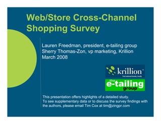 Web/Store Cross-Channel
Shopping Survey
   Lauren Freedman, president, e-tailing group
   Sherry Thomas-Zon, vp marketing, Krillion
   March 2008




   This presentation offers highlights of a detailed study.
   To see supplementary data or to discuss the survey findings with
   the authors, please email Tim Cox at tim@zingpr.com
 
