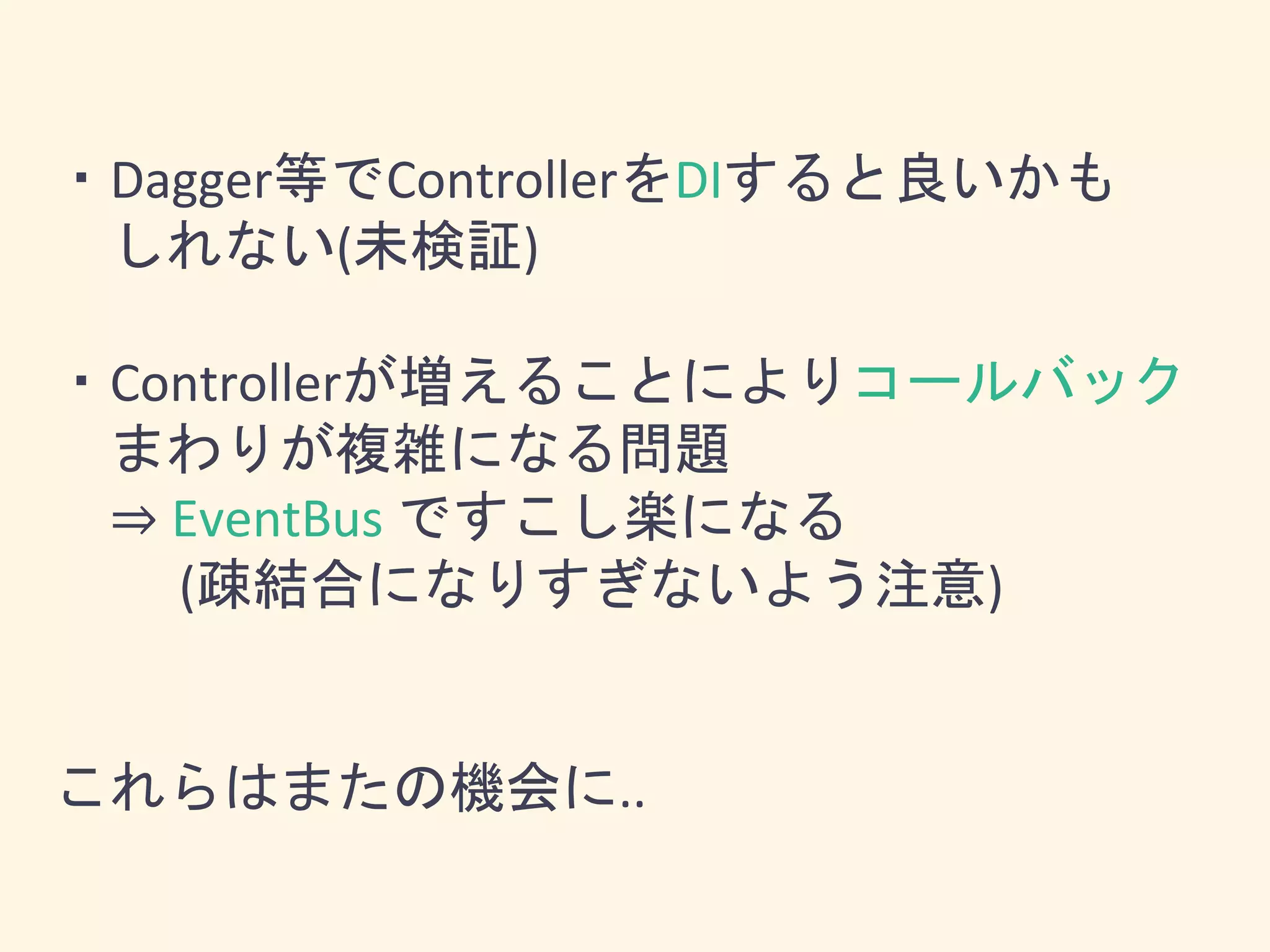 ・Dagger等でControllerをDIすると良いかも
しれない(未検証)
・Controllerが増えることによりコールバック
まわりが複雑になる問題
⇒ EventBus ですこし楽になる
(疎結合になりすぎないよう注意)
これらはまたの機会に..
 
