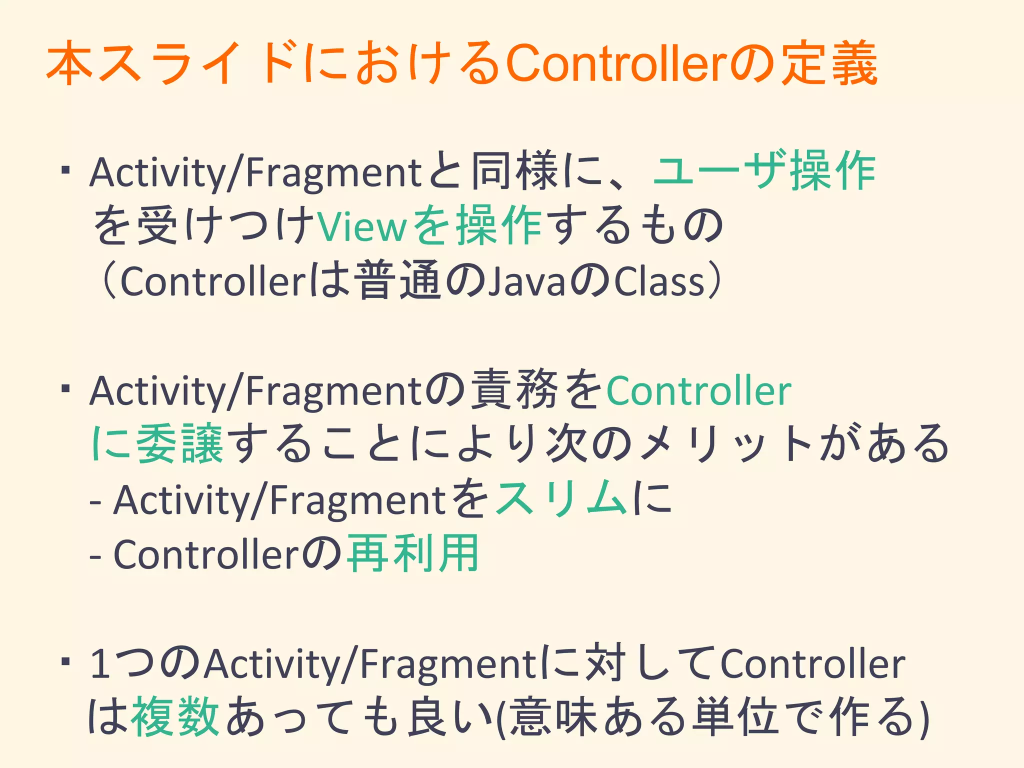 ・Activity/Fragmentと同様に、ユーザ操作
を受けつけViewを操作するもの
（ViewController と呼ぶ方がしっくりくるかも）
・Activity/Fragmentの責務をController
に委譲することにより次のメリットがある
- Activity/Fragmentをスリムに
- Controllerの再利用
・1つのActivity/Fragmentに対してController
は複数あっても良い(意味ある単位で作る)
本スライドにおけるControllerの定義
 