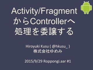Activity/Fragment
からControllerへ
処理を委譲する
Hiroyuki Kusu ( @hkusu_ )
株式会社ゆめみ
2015/9/29 Roppongi.aar #1
 