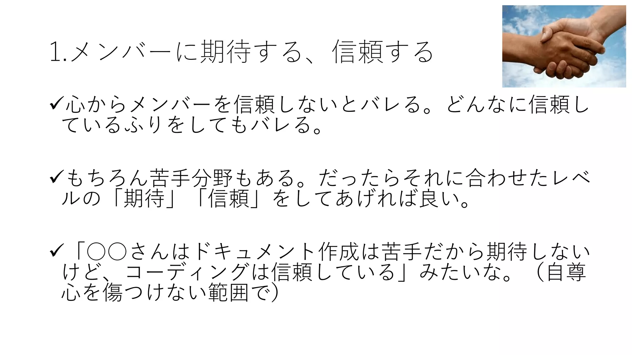 1.メンバーに期待する、信頼する
ü⼼からメンバーを信頼しないとバレる。どんなに信頼し
ているふりをしてもバレる。
üもちろん苦⼿分野もある。だったらそれに合わせたレベ
ルの「期待」「信頼」をしてあげれば良い。
ü「○○さんはドキュメント作成は苦⼿だから期待しない
けど、コーディングは信頼している」みたいな。（⾃尊
⼼を傷つけない範囲で）
 