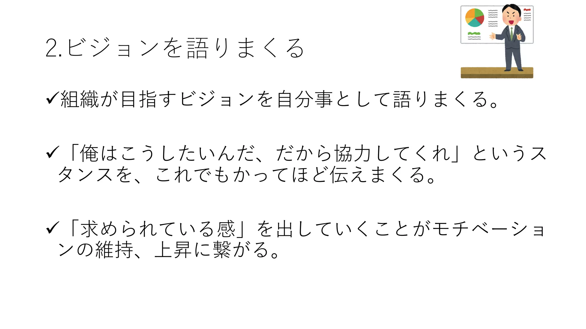 2.ビジョンを語りまくる
ü組織が⽬指すビジョンを⾃分事として語りまくる。
ü「俺はこうしたいんだ、だから協⼒してくれ」というス
タンスを、これでもかってほど伝えまくる。
ü「求められている感」を出していくことがモチベーショ
ンの維持、上昇に繋がる。
 