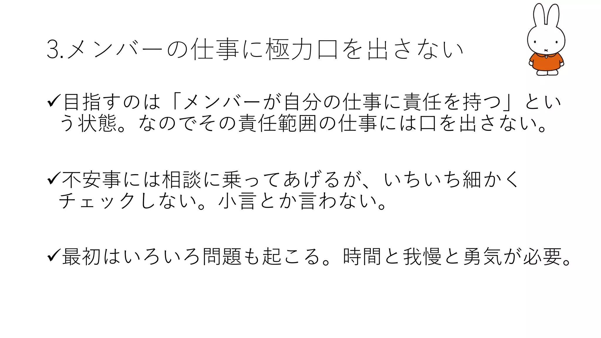 3.メンバーの仕事に極⼒⼝を出さない
ü⽬指すのは「メンバーが⾃分の仕事に責任を持つ」とい
う状態。なのでその責任範囲の仕事には⼝を出さない。
ü不安事には相談に乗ってあげるが、いちいち細かく
チェックしない。⼩⾔とか⾔わない。
ü最初はいろいろ問題も起こる。時間と我慢と勇気が必要。
 