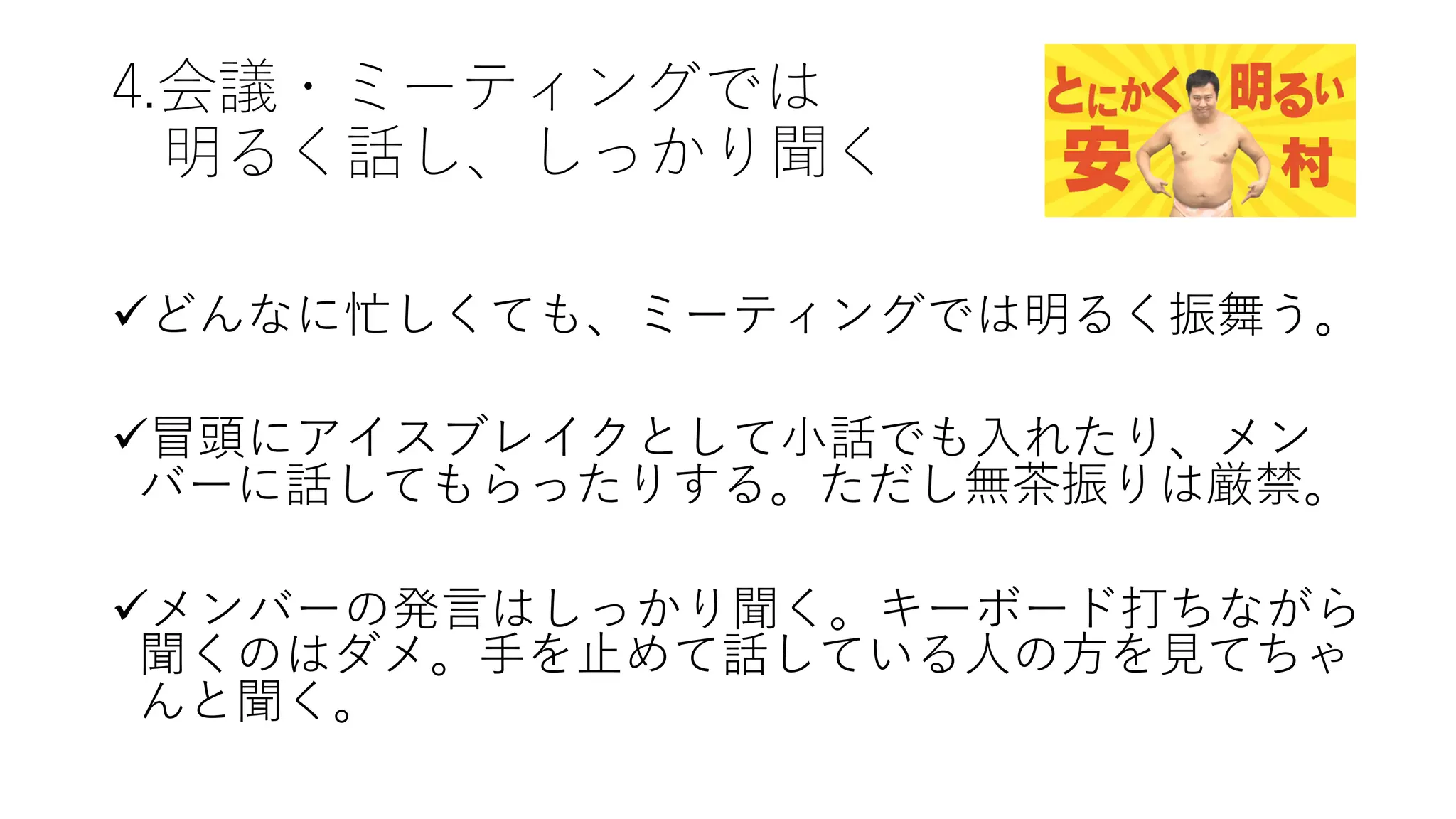 4.会議・ミーティングでは
明るく話し、しっかり聞く
üどんなに忙しくても、ミーティングでは明るく振舞う。
ü冒頭にアイスブレイクとして⼩話でも⼊れたり、メン
バーに話してもらったりする。ただし無茶振りは厳禁。
üメンバーの発⾔はしっかり聞く。キーボード打ちながら
聞くのはダメ。⼿を⽌めて話している⼈の⽅を⾒てちゃ
んと聞く。
 