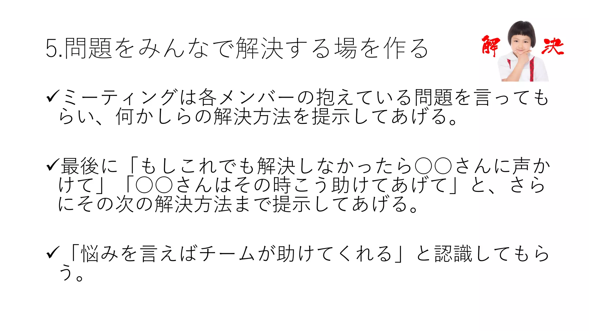 5.問題をみんなで解決する場を作る
üミーティングは各メンバーの抱えている問題を⾔っても
らい、何かしらの解決⽅法を提⽰してあげる。
ü最後に「もしこれでも解決しなかったら○○さんに声か
けて」「○○さんはその時こう助けてあげて」と、さら
にその次の解決⽅法まで提⽰してあげる。
ü「悩みを⾔えばチームが助けてくれる」と認識してもら
う。
 