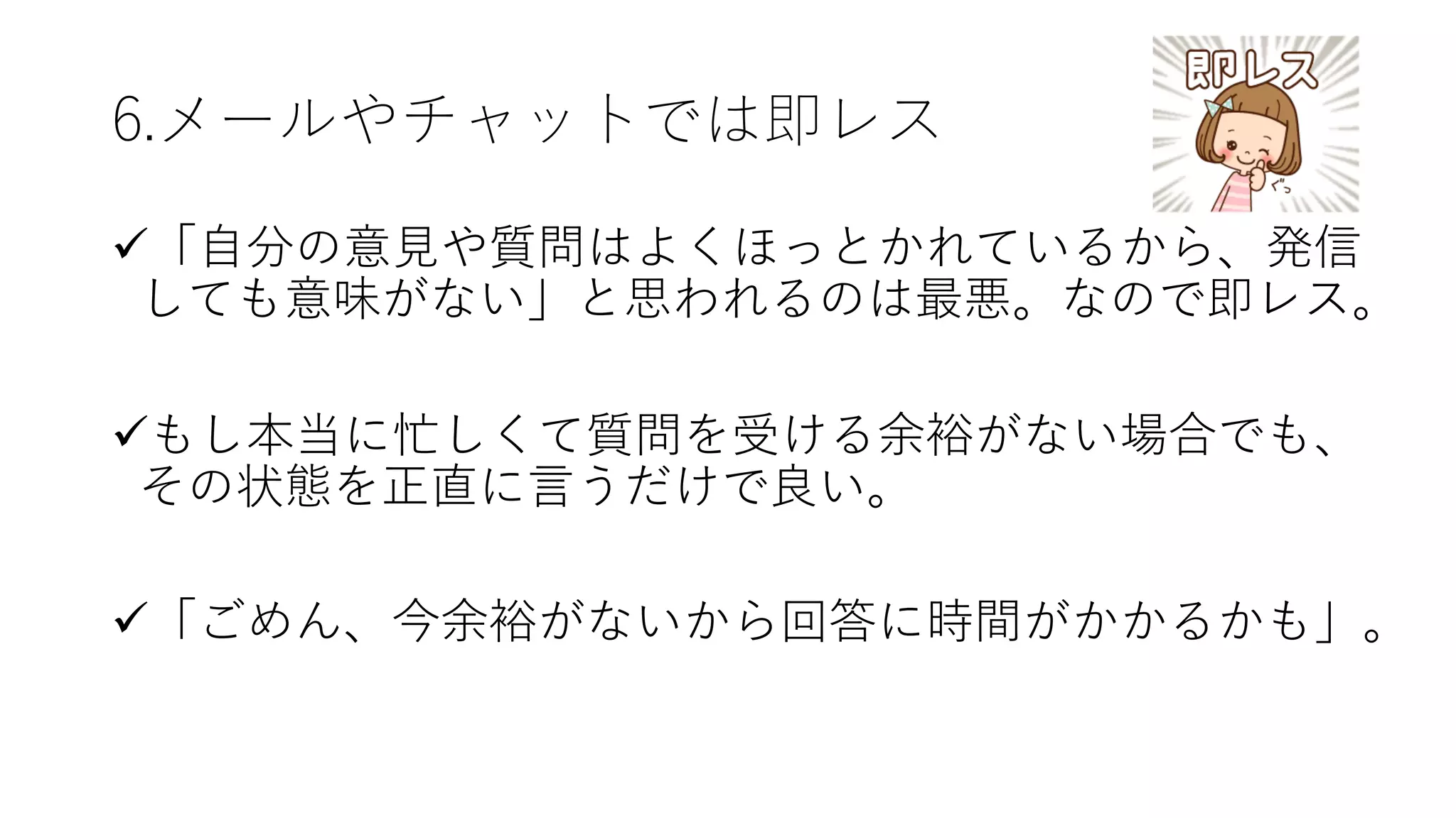 6.メールやチャットでは即レス
ü「⾃分の意⾒や質問はよくほっとかれているから、発信
しても意味がない」と思われるのは最悪。なので即レス。
üもし本当に忙しくて質問を受ける余裕がない場合でも、
その状態を正直に⾔うだけで良い。
ü「ごめん、今余裕がないから回答に時間がかかるかも」。
 