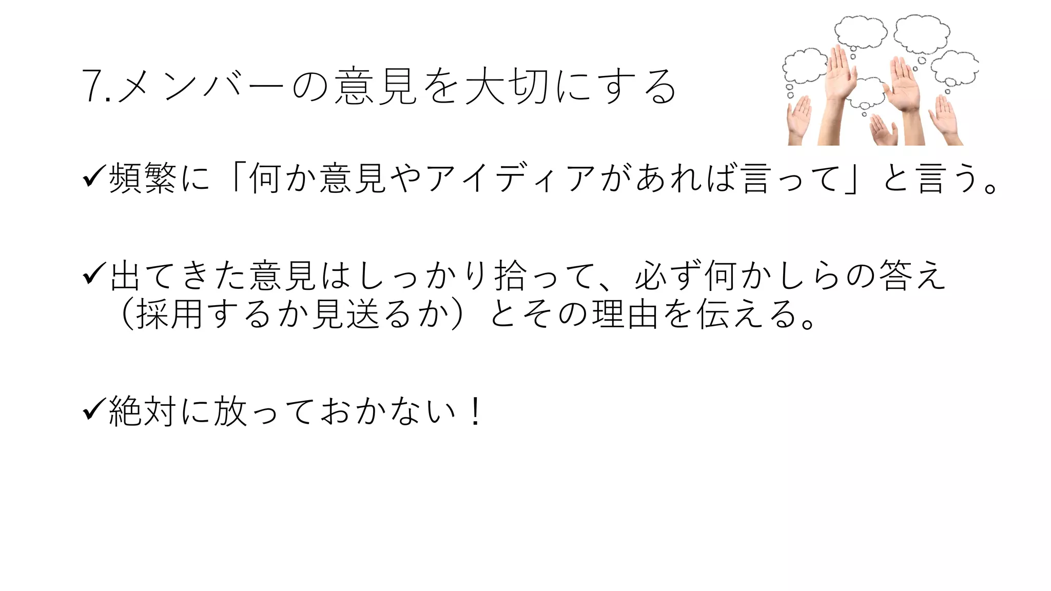 7.メンバーの意⾒を⼤切にする
ü頻繁に「何か意⾒やアイディアがあれば⾔って」と⾔う。
ü出てきた意⾒はしっかり拾って、必ず何かしらの答え
（採⽤するか⾒送るか）とその理由を伝える。
ü絶対に放っておかない！
 