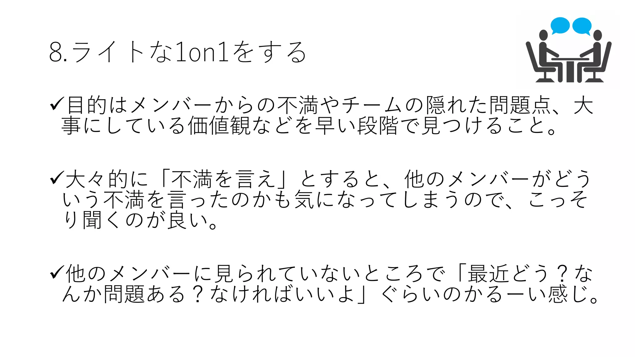 8.ライトな1on1をする
ü⽬的はメンバーからの不満やチームの隠れた問題点、⼤
事にしている価値観などを早い段階で⾒つけること。
ü⼤々的に「不満を⾔え」とすると、他のメンバーがどう
いう不満を⾔ったのかも気になってしまうので、こっそ
り聞くのが良い。
ü他のメンバーに⾒られていないところで「最近どう？な
んか問題ある？なければいいよ」ぐらいのかるーい感じ。
 