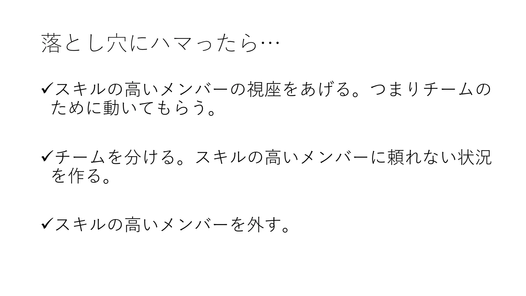 落とし⽳にハマったら…
üスキルの⾼いメンバーの視座をあげる。つまりチームの
ために動いてもらう。
üチームを分ける。スキルの⾼いメンバーに頼れない状況
を作る。
üスキルの⾼いメンバーを外す。
 