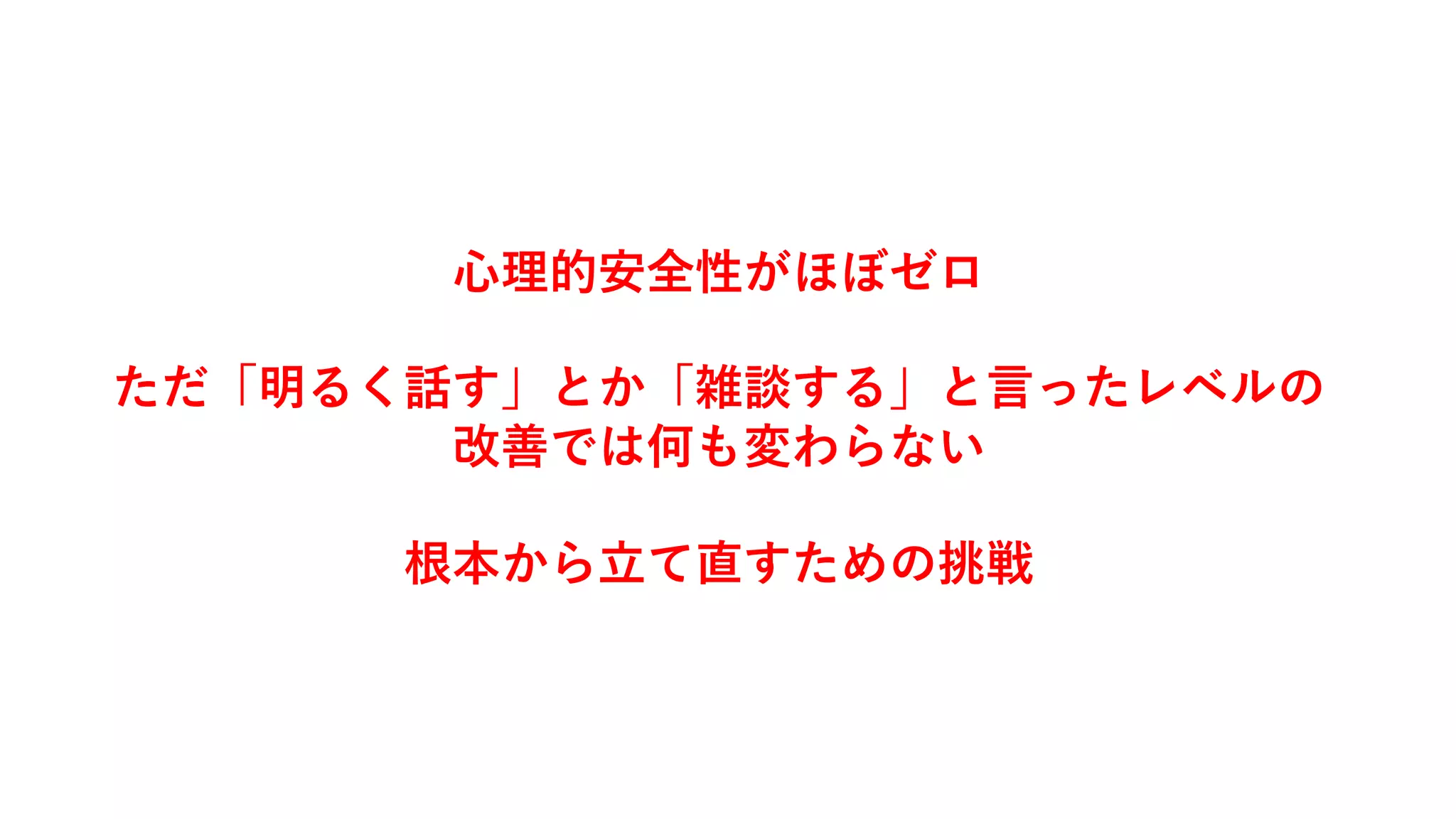 ⼼理的安全性がほぼゼロ
ただ「明るく話す」とか「雑談する」と⾔ったレベルの
改善では何も変わらない
根本から⽴て直すための挑戦
 