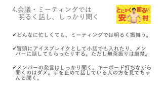 4.会議・ミーティングでは
明るく話し、しっかり聞く
üどんなに忙しくても、ミーティングでは明るく振舞う。
ü冒頭にアイスブレイクとして⼩話でも⼊れたり、メン
バーに話してもらったりする。ただし無茶振りは厳禁。
üメンバーの発⾔はしっかり聞く。キーボード打ちながら
聞くのはダメ。⼿を⽌めて話している⼈の⽅を⾒てちゃ
んと聞く。
 