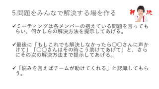 5.問題をみんなで解決する場を作る
üミーティングは各メンバーの抱えている問題を⾔っても
らい、何かしらの解決⽅法を提⽰してあげる。
ü最後に「もしこれでも解決しなかったら○○さんに声か
けて」「○○さんはその時こう助けてあげて」と、さら
にその次の解決⽅法まで提⽰してあげる。
ü「悩みを⾔えばチームが助けてくれる」と認識してもら
う。
 