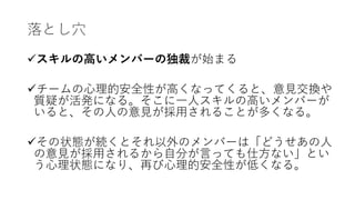落とし⽳
üスキルの⾼いメンバーの独裁が始まる
üチームの⼼理的安全性が⾼くなってくると、意⾒交換や
質疑が活発になる。そこに⼀⼈スキルの⾼いメンバーが
いると、その⼈の意⾒が採⽤されることが多くなる。
üその状態が続くとそれ以外のメンバーは「どうせあの⼈
の意⾒が採⽤されるから⾃分が⾔っても仕⽅ない」とい
う⼼理状態になり、再び⼼理的安全性が低くなる。
 