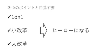 ３つのポイントと⽬指す姿
ü1on1
ü⼩改⾰
ü⼤改⾰
ヒーローになる
 