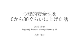 ⼼理的安全性を
0から80ぐらいに上げた話
2018/10/24
Roppongi Product Manager Meetup #6
久津 佑介
 