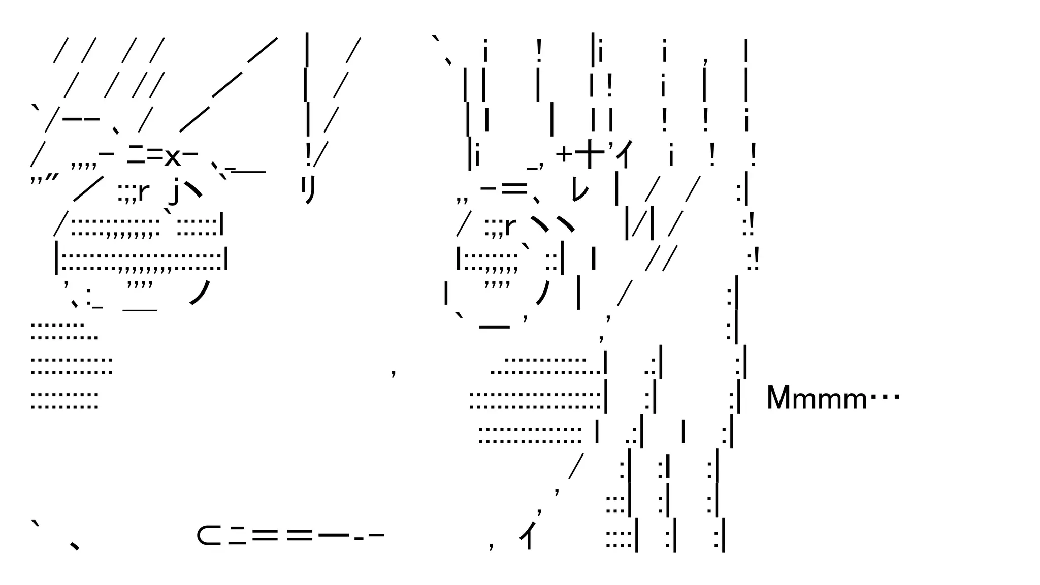 　/ /　/ / 　　　／　|　 /　 　 `､　i　　!　　|i　　 i　 , 　l
　 /　/ // 　 ／　　 |　/ 　 　 　 | |　　|　　l !　　i　 | 　|
`/ｰ- ､ /　／　　　　| /　 　 　　 | ｌ　　 |　 l l　　!　 !　 i
/　,,,,- ﾆ=ｘ- ､_　　　!/ 　 　　　　|i　　_, +十'ｲ　 i　 !　 !
''" ／ :;;r　jヽ `￣ 　ﾘ　　　　　　,, -＝､　ﾚ　|　/　/ 　:|
　/:::::;;;;;;;:`::::::l　　　　　　　　　　/ :;;r ヽヽ 　 |/| /　　 :!
　|::::::::;;;;;;;;:::::::l　 　 　 　 　 　　 ｌ:::;;;;;` ::|　ｌ　　// 　 　:!
　 '､:_　'''' 　ノ　　　　　　　　　　l　 ''''　ﾉ　| 　/　　　　:|
::::::::..　￣　　　　　　　　 　 　 　 ` ー '　　　,'　　　 　 :|
::::::::::::　　　　　　　　　　　　,　　　　..::::::::::::..l　 .:|　　　:|
::::::::::　　　　　　　　　　　　　　　　:::::::::::::::::::|　 :|　　　:|　Mmmm…
　　　　　　　　　　　　　　　　　　 　::::::::::::::: l　.:|　 l 　:|
　　　　　　　　　　　　　　　　　　 　　 　　 /　 :|　:ｌ　 :|
　　　　　　　　　　　　　　　　　　　　　　, ' 　 :::|　:|　 :|
`　、　　　　 ⊂ﾆ＝＝ー‐-　　　　 ,　ｲ 　 　::::|　:|　 :|
 
