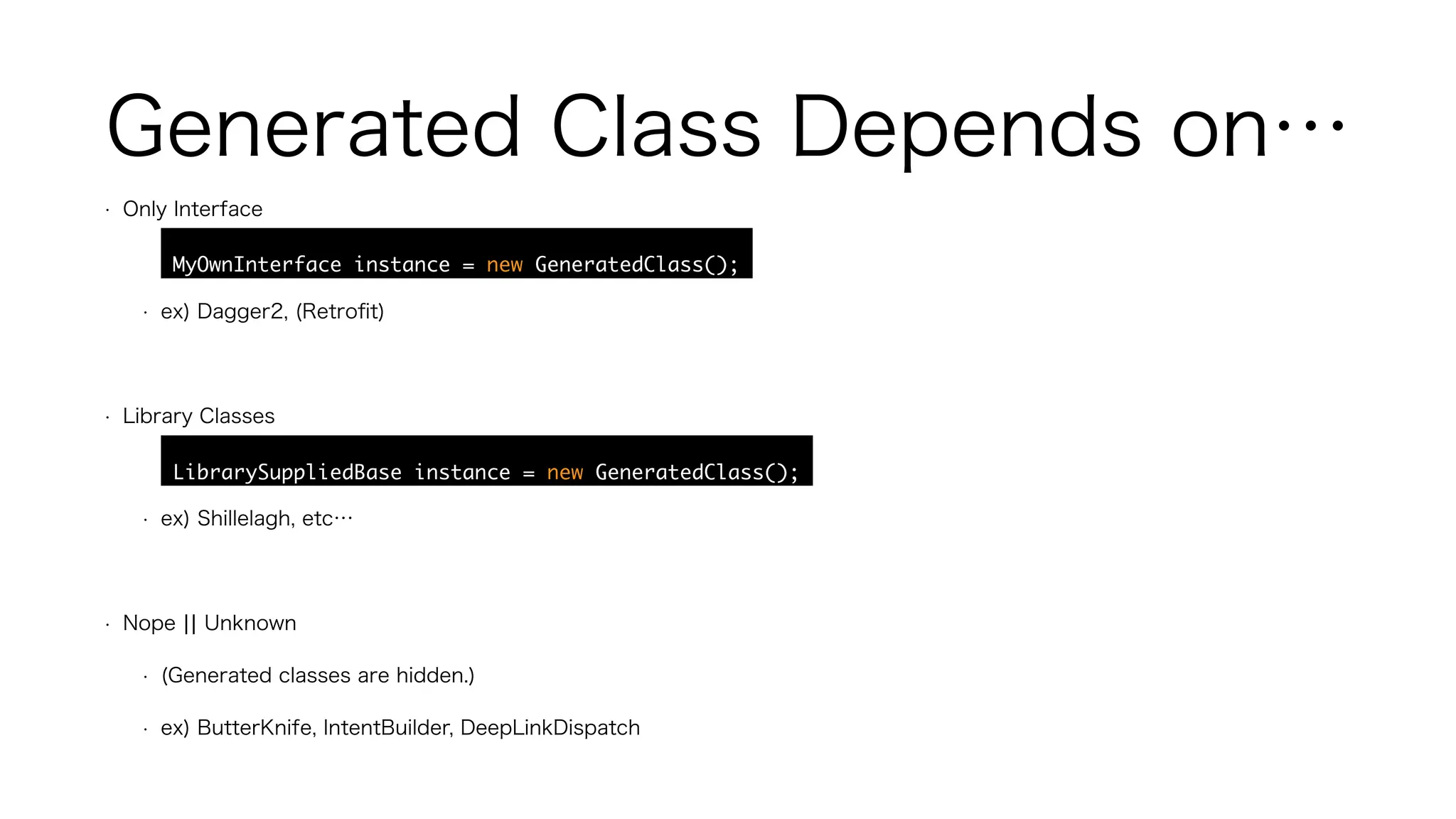 Generated Class Depends on…
• Only Interface
• MyOwnInterface instance = new GeneratedClass();
• ex) Dagger2, (Retroﬁt)
• Library Classes
• LibrarySuppliedBase instance = new GeneratedClass();
• ex) Shillelagh, etc…
• Nope ¦¦ Unknown
• (Generated classes are hidden.)
• ex) ButterKnife, IntentBuilder, DeepLinkDispatch
 