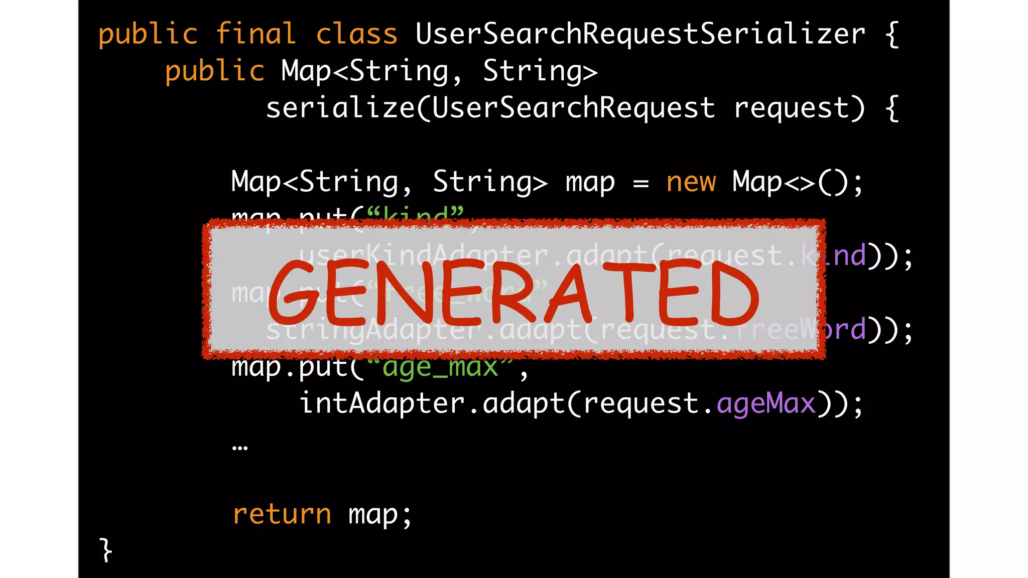 public final class UserSearchRequestSerializer {
public Map<String, String>
serialize(UserSearchRequest request) {
Map<String, String> map = new Map<>();
map.put(“kind”,
userKindAdapter.adapt(request.kind));
map.put(“free_word”,
stringAdapter.adapt(request.freeWord));
map.put(“age_max”,
intAdapter.adapt(request.ageMax));
…
return map;
}
GENERATED
 