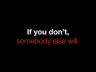 If you don’t,
somebody else will.
 