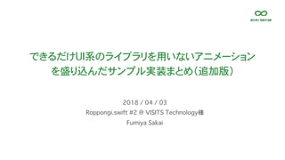 できるだけUI系のライブラリを用いないアニメーション
を盛り込んだサンプル実装まとめ（追加版）
Roppongi.swift #2 @ VISITS Technology様
2018 / 04 / 03
Fumiya Sakai
 
