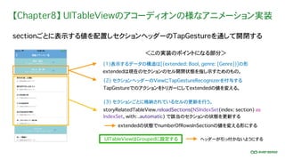 【Chapter8】 UITableViewのアコーディオンの様なアニメーション実装
sectionごとに表示する値を配置しセクションヘッダーのTapGestureを通して開閉する
UITableViewはGroupedに設定する
(1)表示するデータの構造は[(extended: Bool, genre: [Genre])]の形
extendedは現在のセクションのセル開閉状態を指し示すためのもの。
＜この実装のポイントになる部分＞
(2) セクションヘッダーのViewにTapGestureRecognizerを付与する
TapGestureでのアクションをトリガーにしてextendedの値を変える。
(3) セクションごとに格納されているセルの更新を行う。
storyRelatedTableView.reloadSections(NSIndexSet(index: section) as
IndexSet, with: .automatic) で該当のセクションの状態を更新する
ヘッダーが引っ付かないようにする
extendedの状態でnumberOfRowsInSectionの値を変える形にする
 