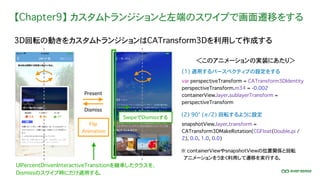 【Chapter9】 カスタムトランジションと左端のスワイプで画面遷移をする
3D回転の動きをカスタムトランジションはCATransform3Dを利用して作成する
＜このアニメーションの実装にあたり＞
(2) 90° (π/2) 回転するように設定
var perspectiveTransform = CATransform3DIdentity
perspectiveTransform.m34 = -0.002
containerView.layer.sublayerTransform =
perspectiveTransform
(1) 適用するパースペクティブの設定をする
Present
Dismiss
SwipeでDismissする
Flip
Animation
snapshotView.layer.transform =
CATransform3DMakeRotation(CGFloat(Double.pi /
2), 0.0, 1.0, 0.0)
※ containerViewやsnapshotViewの位置関係と回転
� アニメーションをうまく利用して遷移を実行する。
UIPercentDrivenInteractiveTransitionを継承したクラスを、
Dismissのスワイプ時にだけ適用する。
 