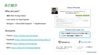 自己紹介
・酒井 文也 （Fumiya Sakai）
・ever sense. inc App Engineer
・Designer → ServerSide Engineer → AppDeveloper
Accounts
・Facebook: https://www.facebook.com/fumiya.sakai.37
・Twitter: https://twitter.com/fumiyasac
・Github: https://github.com/fumiyasac
・Qiita: https://qiita.com/fumiyasac@github
Who are you?
Library (Personal)
Products (ever sense. inc)
下記2つの新規アプリの立ち上げ（iOS側）に携わっ
ています。現在も継続して運用中です。
 