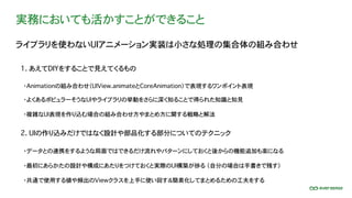 実務においても活かすことができること
ライブラリを使わないUIアニメーション実装は小さな処理の集合体の組み合わせ
1. あえてDIYをすることで見えてくるもの
2. UIの作り込みだけではなく設計や部品化する部分についてのテクニック
・Animationの組み合わせ（UIView.animateとCoreAnimation）で表現するワンポイント表現
・よくあるポピュラーそうなUIやライブラリの挙動をさらに深く知ることで得られた知識と知見
・データとの連携をするような局面ではできるだけ流れやパターンにしておくと後からの機能追加も楽になる
・最初にあらかたの設計や構成にあたりをつけておくと実際のUI構築が捗る （自分の場合は手書きで残す）
・共通で使用する値や頻出のViewクラスを上手に使い回す＆簡素化してまとめるための工夫をする
・複雑なUI表現を作り込む場合の組み合わせ方やまとめ方に関する戦略と解法
 