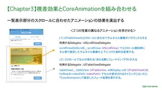 【Chapter3】視差効果とCoreAnimationを組み合わせる
一覧表示部分のスクロールに合わせたアニメーションの効果を演出する
(1) UITableViewのスクロールに合わせてサムネイル画像がパララックスする
scrollViewDidScroll(_ scrollView: UIScrollView) でスクロール検知時に
セル側で設定したサムネイル画像の上下につけた制約を変更する。
利用するDelegate : UIScrollViewDelegate
＜2つの性質の異なるアニメーション共存させる＞
(2) スクロールでセルが現れる/消える際にフェードイン/アウトが入る
利用するDelegate : UITableViewDelegate
tableView(_ tableView: UITableView, willDisplay cell: UITableViewCell,
forRowAt indexPath: IndexPath) でセルが表示されるタイミングになったら
「CoreAnimation」で設定したフェード処理を実行する。
 