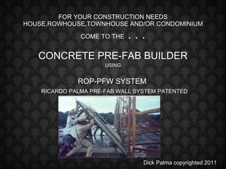 FOR YOUR CONSTRUCTION NEEDS HOUSE,ROWHOUSE,TOWNHOUSE AND/OR CONDOMINIUM COME TO THE  . . . CONCRETE PRE-FAB BUILDER USING ROP-PFW SYSTEM RICARDO PALMA PRE-FAB WALL SYSTEM PATENTED Dick Palma copyrighted 2011 