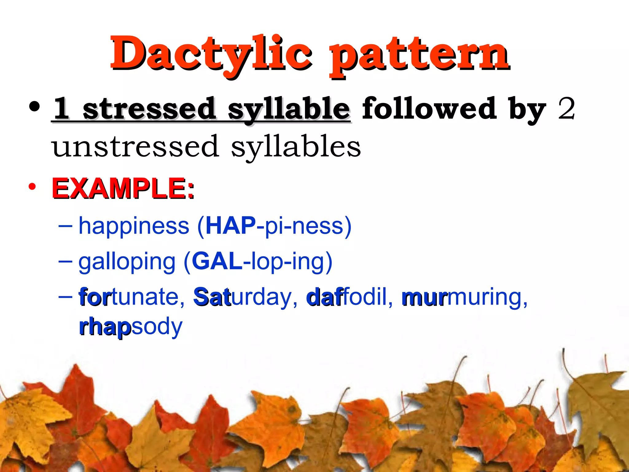 Dactylic pattern
• 1 stressed syllable followed by 2
unstressed syllables
• EXAMPLE:
– happiness (HAP-pi-ness)
– galloping (GAL-lop-ing)
– fortunate, Saturday, daffodil, murmuring,
for
Sat
daf
mur
rhapsody
rhap

 