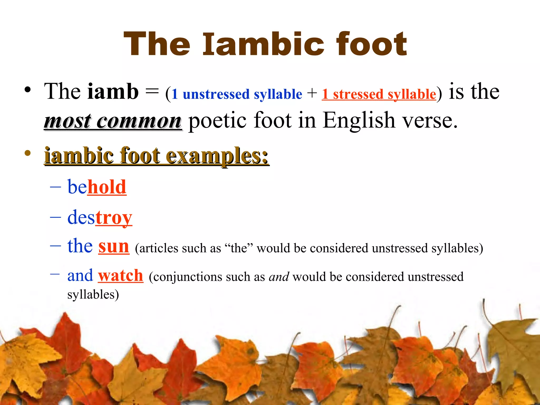 The Iambic foot
• The iamb = (1 unstressed syllable + 1 stressed syllable) is the
most common poetic foot in English verse.
• iambic foot examples:
– behold
– destroy
– the sun (articles such as “the” would be considered unstressed syllables)
– and watch (conjunctions such as and would be considered unstressed
syllables)

 