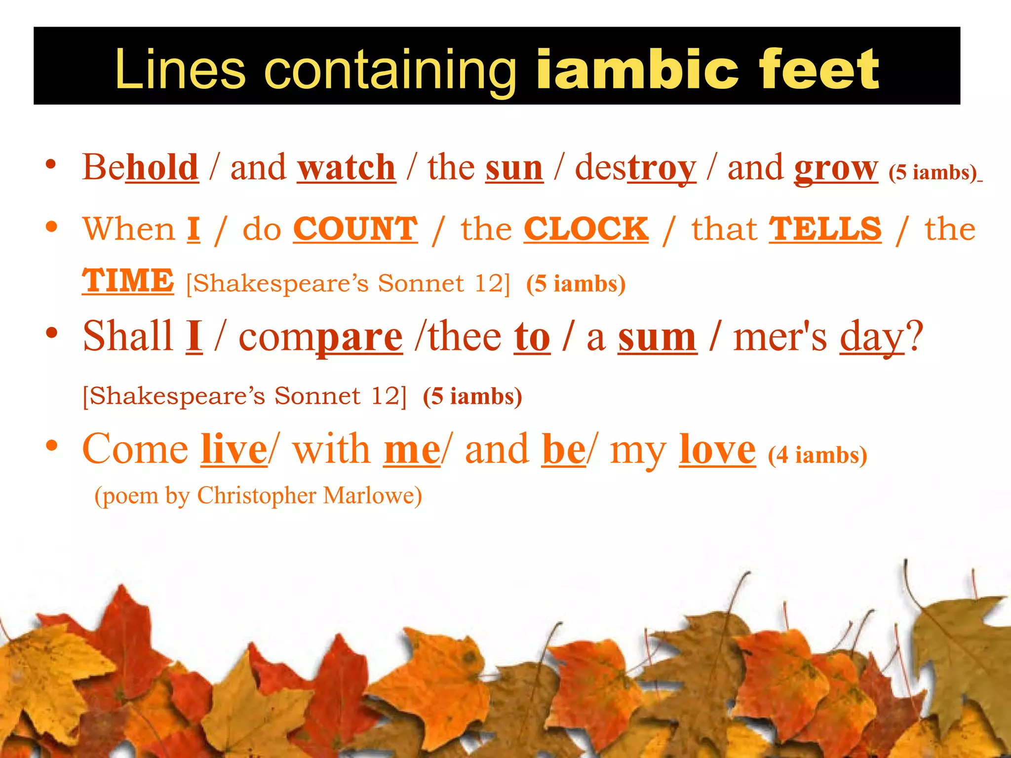 Lines containing iambic feet
• Behold / and watch / the sun / destroy / and grow (5 iambs)
• When I / do COUNT / the CLOCK / that TELLS / the
TIME

[Shakespeare’s Sonnet 12] (5 iambs)

• Shall I / compare /thee to / a sum / mer's day?
[Shakespeare’s Sonnet 12] (5 iambs)

• Come live/ with me/ and be/ my love (4 iambs)
(poem by Christopher Marlowe)

 