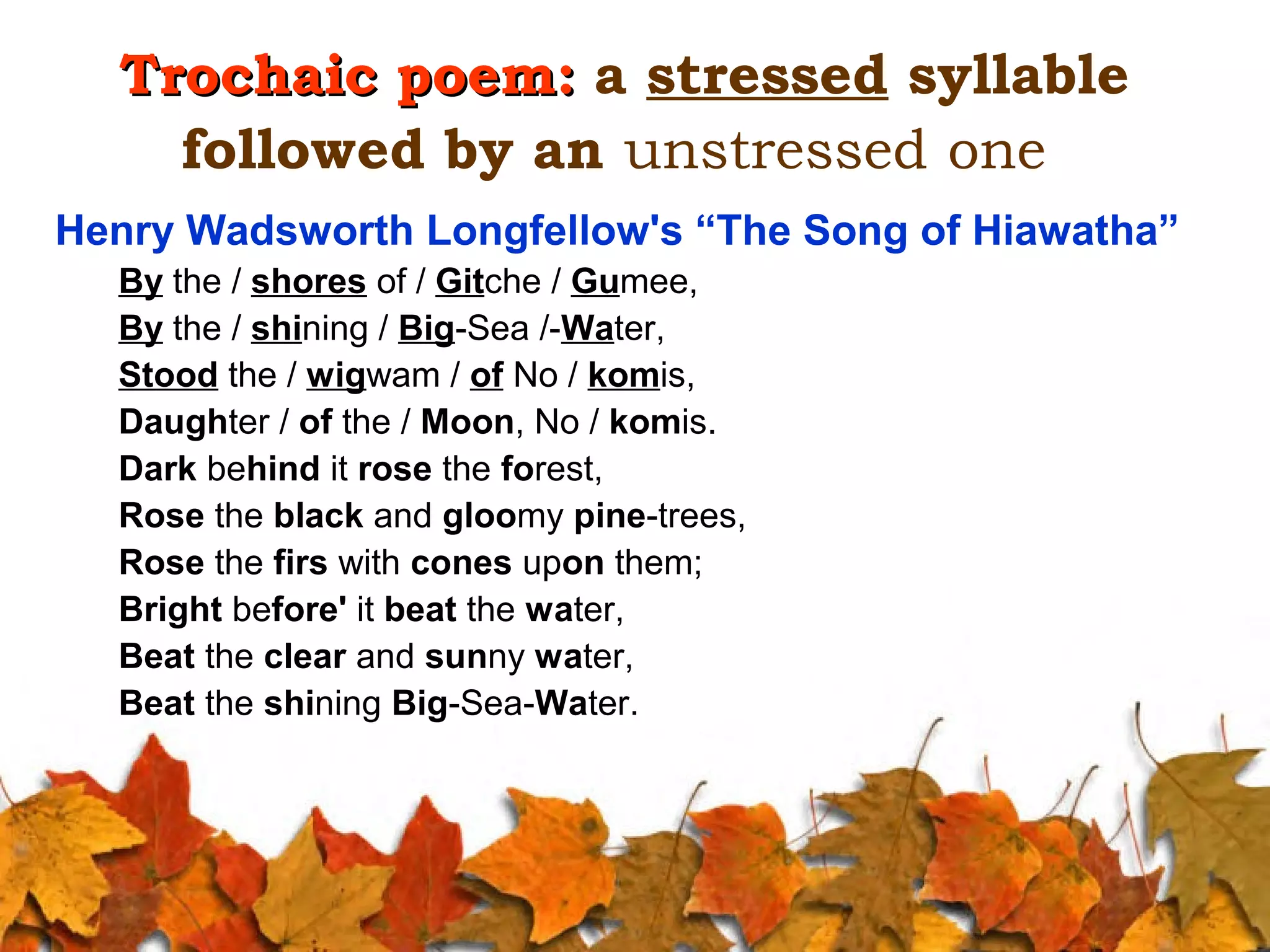 Trochaic poem: a stressed syllable
followed by an unstressed one
Henry Wadsworth Longfellow's “The Song of Hiawatha”
By the / shores of / Gitche / Gumee,
By the / shining / Big-Sea /-Water,
Stood the / wigwam / of No / komis,
Daughter / of the / Moon, No / komis.
Dark behind it rose the forest,
Rose the black and gloomy pine-trees,
Rose the firs with cones upon them;
Bright before' it beat the water,
Beat the clear and sunny water,
Beat the shining Big-Sea-Water.

 