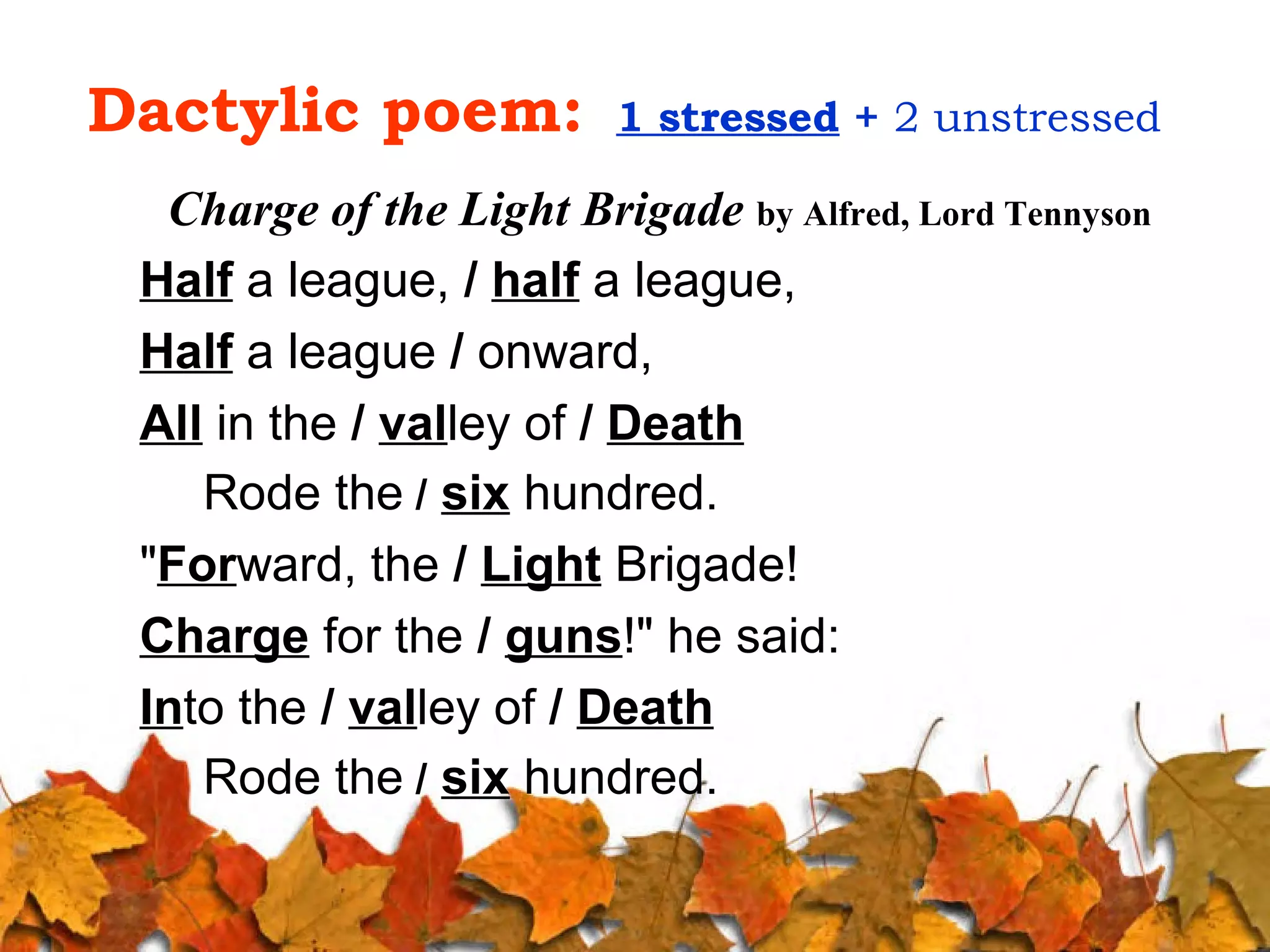 Dactylic poem:

1 stressed + 2 unstressed

Charge of the Light Brigade by Alfred, Lord Tennyson
Half a league, / half a league,
Half a league / onward,
All in the / valley of / Death
Rode the / six hundred.
"Forward, the / Light Brigade!
Charge for the / guns!" he said:
Into the / valley of / Death
Rode the / six hundred.

 