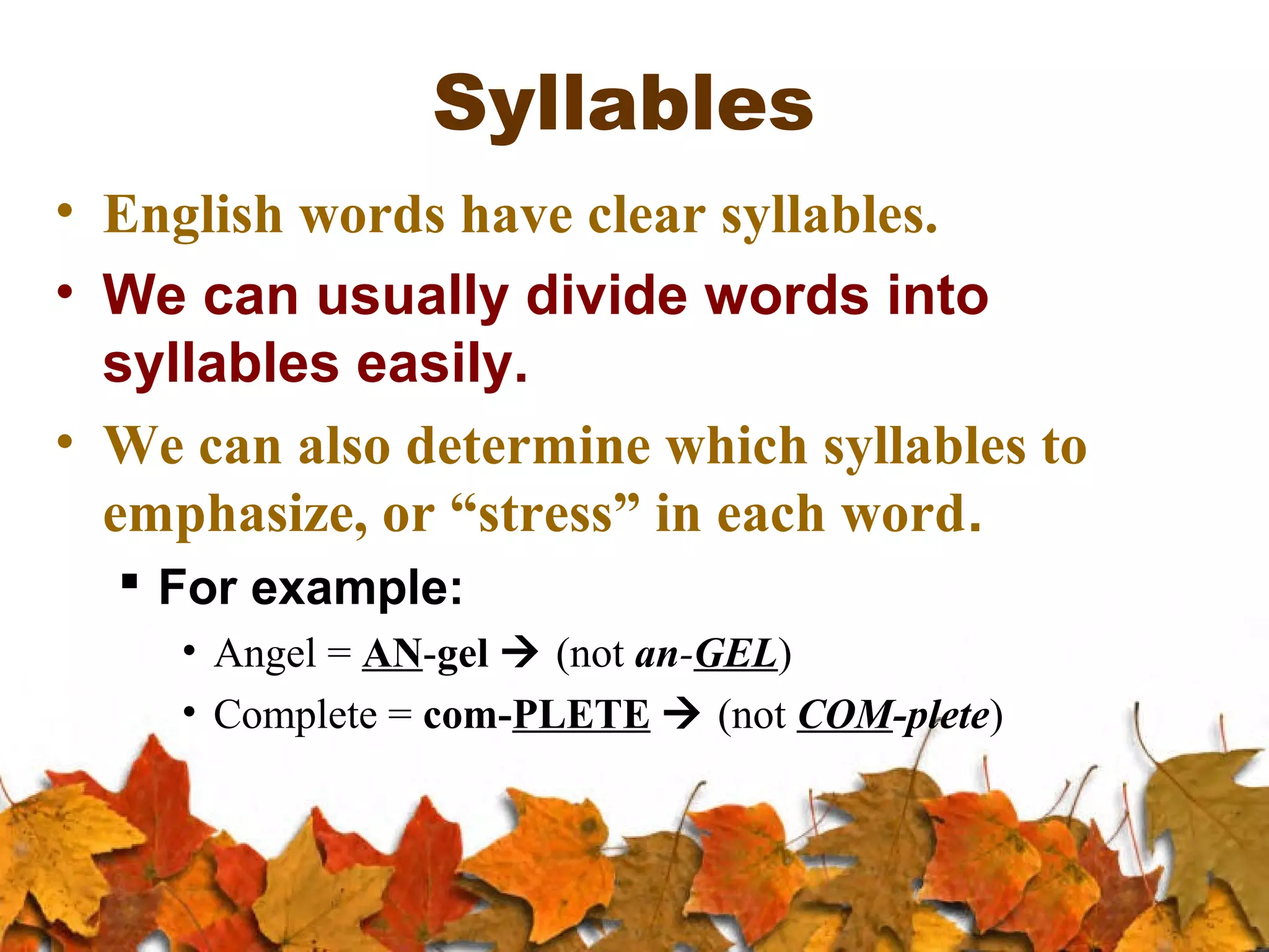 Syllables
• English words have clear syllables.
• We can usually divide words into
syllables easily.
• We can also determine which syllables to
emphasize, or “stress” in each word.
 For example:
• Angel = AN-gel  (not an-GEL)
• Complete = com-PLETE  (not COM-plete)

 