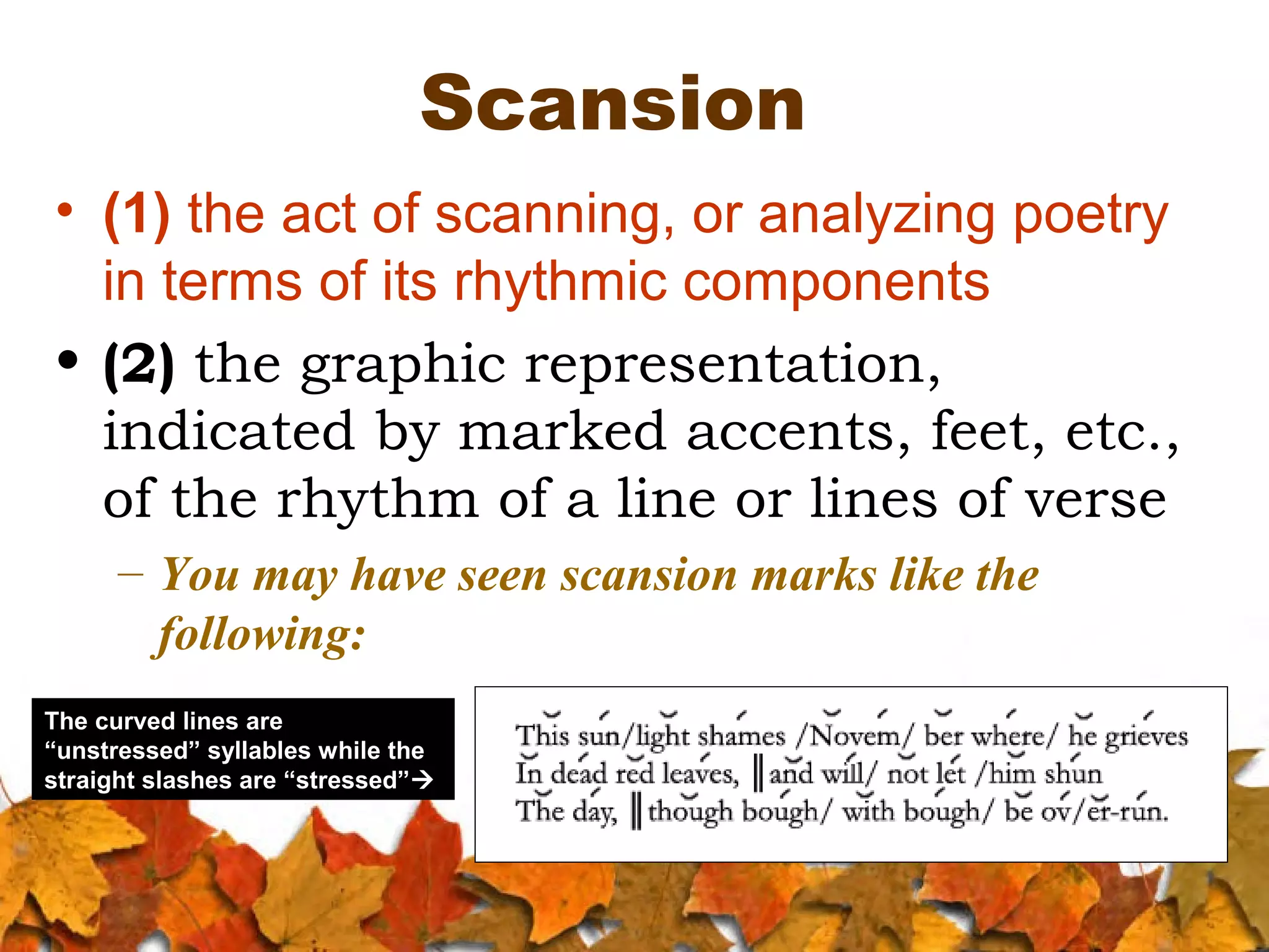 Scansion
• (1) the act of scanning, or analyzing poetry
in terms of its rhythmic components
• (2) the graphic representation,
indicated by marked accents, feet, etc.,
of the rhythm of a line or lines of verse
– You may have seen scansion marks like the
following:
The curved lines are
“unstressed” syllables while the
straight slashes are “stressed”

 