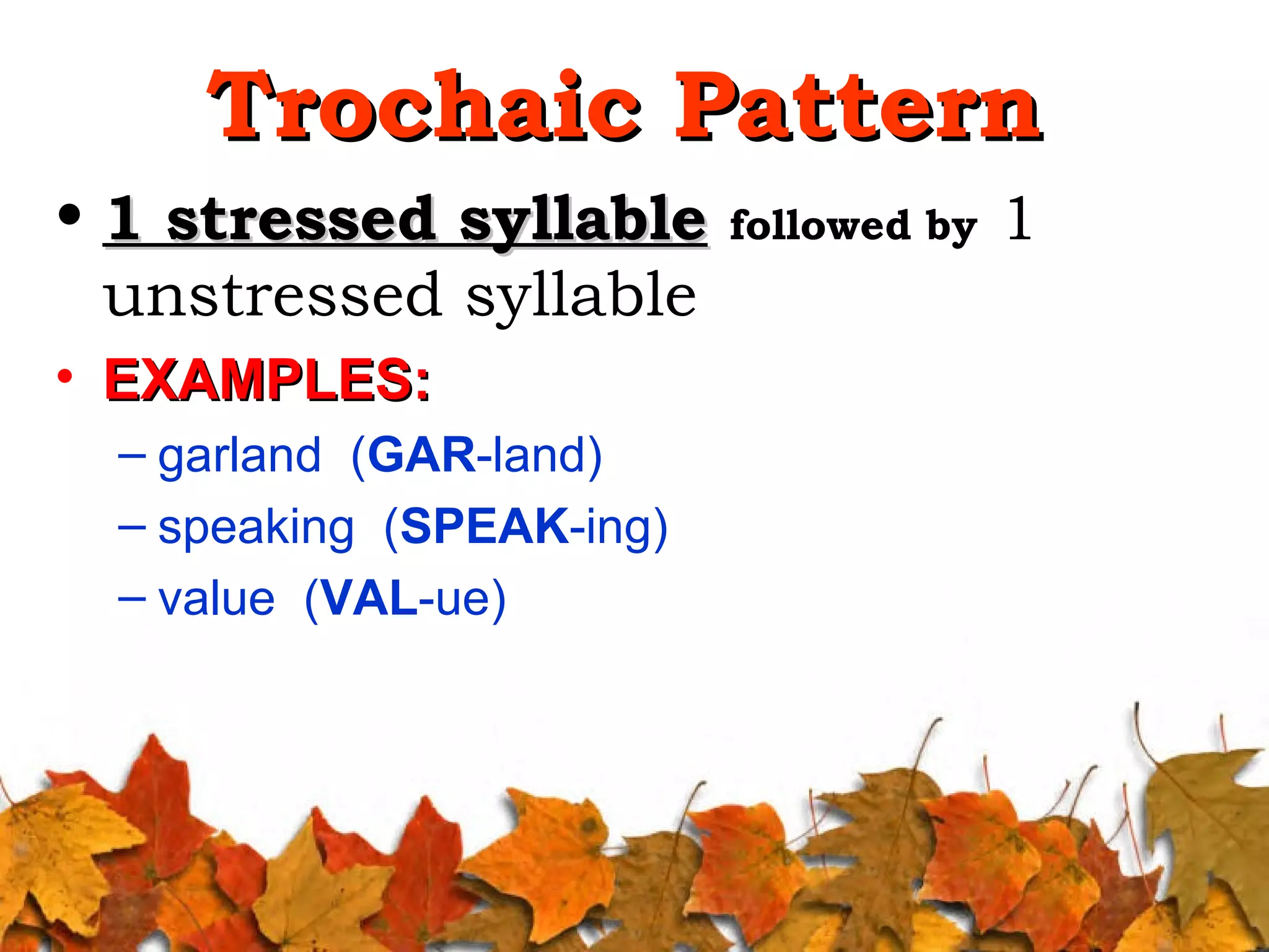 Trochaic Pattern
• 1 stressed syllable followed by 1
unstressed syllable
• EXAMPLES:
– garland (GAR-land)
– speaking (SPEAK-ing)
– value (VAL-ue)

 