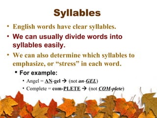 Syllables
• English words have clear syllables.
• We can usually divide words into
syllables easily.
• We can also determine which syllables to
emphasize, or “stress” in each word.
 For example:
• Angel = AN-gel  (not an-GEL)
• Complete = com-PLETE  (not COM-plete)
 