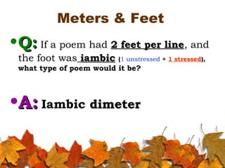 Meters & Feet
•Q:Q: If a poem had 2 feet per line2 feet per line, and
the foot was iambiciambic (1 unstressed + 1 stressed),
what type of poem would it be?
•A:A: Iambic dimeterdimeter
 
