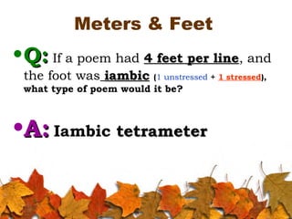 Meters & Feet
•Q:Q: If a poem had 4 feet per line4 feet per line, and
the foot was iambiciambic (1 unstressed + 1 stressed),
what type of poem would it be?
•A:A: Iambic tetrametertetrameter
 