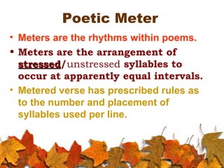 Poetic Meter
• Meters are the rhythms within poems.
• Meters are the arrangement of
stressedstressed/unstressed syllables to
occur at apparently equal intervals.
• Metered verse has prescribed rules as
to the number and placement of
syllables used per line.
 