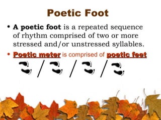 Poetic Foot
• A poetic footA poetic foot is a repeated sequence
of rhythm comprised of two or more
stressed and/or unstressed syllables.
• Poetic meterPoetic meter is comprised of poetic feetpoetic feet
 