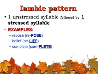 Iambic patternIambic pattern
• 1 unstressed syllable followed by 1
stressed syllable
• EXAMPLES:EXAMPLES:
– repose (re-POSEPOSE)
– belief (be-LIEFLIEF)
– complete (com-PLETEPLETE)
 