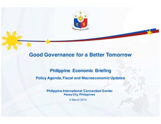 Good Governance for a Better Tomorrow

         Philippine Economic Briefing
  Policy Agenda, Fiscal and Macroeconomic Updates


       Philippine International Convention Center
                  Pasay City, Philippines
                      6 March 2012
 