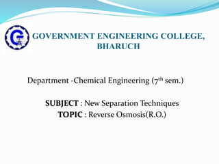 GOVERNMENT ENGINEERING COLLEGE,
BHARUCH
Department -Chemical Engineering (7th sem.)
SUBJECT : New Separation Techniques
TOPIC : Reverse Osmosis(R.O.)
 