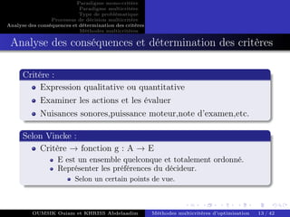 Paradigme mono-critére
Paradigme multicritère
Type de problématique
Processus de décision multicritère
Analyse des conséquences et détermination des critères
Méthodes multicritères
Analyse des conséquences et détermination des critères
Critére :
Expression qualitative ou quantitative
Examiner les actions et les évaluer
Nuisances sonores,puissance moteur,note d’examen,etc.
Selon Vincke :
Critère → fonction g : A → E
E est un ensemble quelconque et totalement ordonné.
Représenter les préférences du décideur.
Selon un certain points de vue.
OUMSIK Ouiam et KHRISS Abdelaadim Méthodes multicritères d’optimisation 13 / 42
 